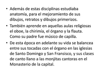 Además de estas disciplinas estudiaba anatomía, para el mejoramiento de sus dibujos, retratos y dibujos primerizos. También aprende en aquellas aulas religiosas el oboe, la chirimía, el órgano y la flauta.  Como su padre fue músico de capilla. De esta época en adelante su vida se balancea entre sus tocadas con el órgano en las iglesias de Santo Domingo y San Fransisco, y sus clases de canto llano a las monjitas cantoras en el Monasterio de la capital.