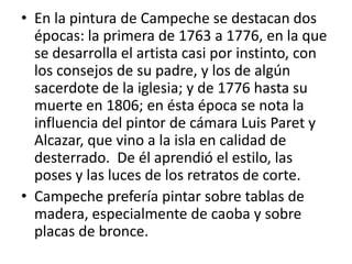 En la pintura de Campeche se destacan dos épocas: la primera de 1763 a 1776, en la que se desarrolla el artista casi por instinto, con los consejos de su padre, y los de algún sacerdote de la iglesia; y de 1776 hasta su muerte en 1806; en ésta época se nota la influencia del pintor de cámara Luis Paret y Alcazar, que vino a la isla en calidad de desterrado.  De él aprendió el estilo, las poses y las luces de los retratos de corte.Campeche prefería pintar sobre tablas de madera, especialmente de caoba y sobre placas de bronce.