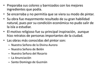 Preparaba sus colores y barnizados con los mejores ingredientes que podía.  Se encerraba y no permitía que se viera su modo de pintar.  Su obra fue mayormente resultado de su gran habilidad natural, pues por su condición económica no pudo salir de la isla a estudiar.El motivo religioso fue su principal inspiración,  aunque hizo retratos de personas importantes de la ciudad.  Las obras más conocidas del pintor son:Nuestra Señora de la Divina AuroraNuestra Señora de BelénNuestra Señora del RosarioLa AnunciaciónSanto Domingo de Guzmán