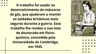 .
O trabalho foi usado no
desenvolvimento de máscaras
de gás, que ajudaram a manter
os soldados britânicos mais
seguros durante a guerra. Esse
trabalho lhe rendeu a sua tese
de doutorado em físico-
química, concedido pela
Universidade de Cambridge,
em 1945.
 