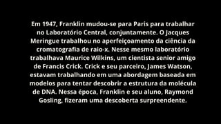 Em 1947, Franklin mudou-se para Paris para trabalhar
no Laboratório Central, conjuntamente. O Jacques
Meringue trabalhou no aperfeiçoamento da ciência da
cromatografia de raio-x. Nesse mesmo laboratório
trabalhava Maurice Wilkins, um cientista senior amigo
de Francis Crick. Crick e seu parceiro, James Watson,
estavam trabalhando em uma abordagem baseada em
modelos para tentar descobrir a estrutura da molécula
de DNA. Nessa época, Franklin e seu aluno, Raymond
Gosling, fizeram uma descoberta surpreendente.
 