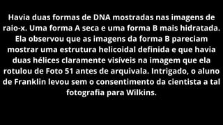 Havia duas formas de DNA mostradas nas imagens de
raio-x. Uma forma A seca e uma forma B mais hidratada.
Ela observou que as imagens da forma B pareciam
mostrar uma estrutura helicoidal definida e que havia
duas hélices claramente visíveis na imagem que ela
rotulou de Foto 51 antes de arquivala. Intrigado, o aluno
de Franklin levou sem o consentimento da cientista a tal
fotografia para Wilkins.
 