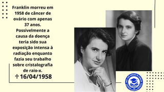16/04/1958
♱
Franklin morreu em
1958 de câncer de
ovário com apenas
37 anos.
Possivelmente a
causa da doença
teria sido sua
exposição intensa à
radiação enquanto
fazia seu trabalho
sobre cristalografia
de raio-x.
 
