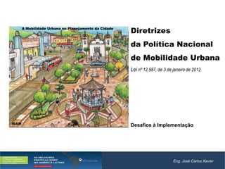 Eng. José Carlos Xavier
Diretrizes
da Política Nacional
de Mobilidade Urbana
Lei nº 12.587, de 3 de janeiro de 2012
Desafios à Implementação
A Mobilidade Urbana no Planejamento da Cidade
IBAM
 