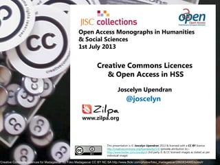Creative Commons Licences
& Open Access in HSS
Joscelyn Upendran
This presentation is © Joscelyn Upendran 2013 & licensed with a CC BY licence
http://creativecommons.org/licenses/by/3.0/ (provide attribution to:–
http://www.twitter.com/Joscelyn) (3rd party © & CC licensed images as stated as per
individual image)
„Creative Commons Licences for Madagascar‟ by Foko Madagascar CC BY NC SA http://www.flickr.com/photos/foko_madagascar/2865834995/sizes/l/
@joscelyn
Open Access Monographs in Humanities
& Social Sciences
1st July 2013
www.zilpa.org
 