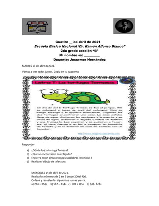 Guatire __ de abril de 2021
Escuela Básica Nacional “Dr. Ramón Alfonzo Blanco”
2do grado sección “B”
Mi nombre es: __________
Docente: Joscemer Hernández
MARTES 13 de abril de2021.
Vamos a leer todos juntos. Copia en tu cuaderno.
Responder:
a) ¿Dónde fue la tortuga Tomasa?
b) ¿Qué se encontraron en el tejado?
c) Encierra en un círculo todas las palabras con inicial T
d) Realiza el dibujo de la lectura.
MIERCOLES 14 de abril de 2021.
Realiza los números de 2 en 2 desde 200 al 400.
Ordena y resuelve las siguientes sumas y resta.
a) 234 + 354= b) 567 – 234= c) 987 + 435= d) 543- 328=
 