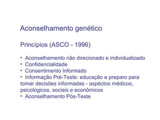 Aconselhamento genético
Princípios (ASCO - 1996)
• Aconselhamento não direcionado e individualizado
• Confidencialidade
• Consentimento Informado
• Informação Pré-Teste: educação e preparo para
tomar decisões informadas - aspéctos médicos,
psicológicos, sociais e econômicos
• Aconselhamento Pós-Teste

 