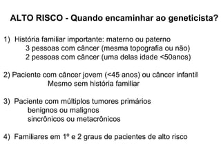 ALTO RISCO - Quando encaminhar ao geneticista?
1) História familiar importante: materno ou paterno
3 pessoas com câncer (mesma topografia ou não)
2 pessoas com câncer (uma delas idade <50anos)
2) Paciente com câncer jovem (<45 anos) ou câncer infantil
Mesmo sem história familiar
3) Paciente com múltiplos tumores primários
benignos ou malignos
sincrônicos ou metacrônicos
4) Familiares em 1º e 2 graus de pacientes de alto risco

 
