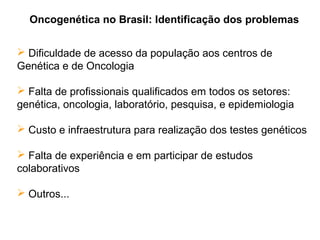Oncogenética no Brasil: Identificação dos problemas
 Dificuldade de acesso da população aos centros de
Genética e de Oncologia
 Falta de profissionais qualificados em todos os setores:
genética, oncologia, laboratório, pesquisa, e epidemiologia
 Custo e infraestrutura para realização dos testes genéticos
 Falta de experiência e em participar de estudos
colaborativos
 Outros...

 