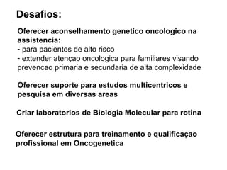Desafios:
Oferecer aconselhamento genetico oncologico na
assistencia:
- para pacientes de alto risco
- extender atençao oncologica para familiares visando
prevencao primaria e secundaria de alta complexidade
Oferecer suporte para estudos multicentricos e
pesquisa em diversas areas
Criar laboratorios de Biologia Molecular para rotina
Oferecer estrutura para treinamento e qualificaçao
profissional em Oncogenetica

 