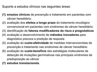 Suporte a estudos clínicos nas seguintes áreas:
(1) ensaios clínicos de prevenção e tratamento em pacientes com
câncer hereditário;
(2) avaliação dos efeitos a longo prazo do tratamento oncológico
convencional em pacientes com síndromes de câncer hereditário;
(3) identificação de fatores modificadores do risco e prognósticos
(4) avaliação e desenvolvimento de métodos inovadores para
diagnóstico precoce e predição de resposta
(5) avaliação do custo-efetividade de medidas intervencionistas de
prevenção e tratamento nas síndromes de câncer hereditário
(6) avaliação do custo-benefício das estratégias moleculares de
detecção de mutações germinativas nas principais síndromes de
predisposição ao câncer
(7) estudos translacionais.

 