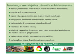 Para alcançar esses objetivos cabe ao Poder Público fomentar:
   mercado para materiais reutilizáveis ou recicláveis direta ou indiretamente;
   capacitação de recursos humanos;
   incentivo à pesquisa científica e ao desenvolvimento tecnológico;
   divulgação de informações ambientais sobre resíduos sólidos;
   implementação de programas de educação ambiental;
   valorização dos resíduos sólidos;
   criação de cooperativas de catadores para a coleta, separação e beneficiamento
 dos resíduos sólidos de geração difusa;
   implantação de unidades receptoras de resíduos sólidos;
   implantação do sistema de coleta seletiva nos municípios.

                 Política Estadual de Resíduos Sólidos
 