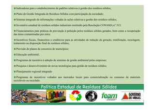 Indicadores para o estabelecimento de padrões relativos à gestão dos resíduos sólidos;

  Plano de Gestão Integrada de Resíduos Sólidos com participação da sociedade;

  Sistema integrado de informações voltadas às ações relativas a gestão dos resíduos sólidos;

  Inventário estadual de resíduos sólidos industriais instituído pela Resolução CONAMA n° 313;

  Financiamentos para práticas de prevenção à poluição pelos resíduos sólidos gerados, bem como a recuperação
das áreas contaminadas por estes;

   Incentivos fiscais, financeiros e creditícios para as atividades de redução da geração, reutilização, reciclagem,
tratamento ou disposição final de resíduos sólidos;

  Previsão de planos de consorcio de municípios;

  Educação ambiental;

  Programas de incentivo à adoção de sistemas de gestão ambiental pelas empresas;

  Pesquisa e desenvolvimento de novas tecnologias para gestão de resíduos sólidos;

  Planejamento regional integrado

  Programas de incentivos voltados aos mercados locais para comercialização ou consumo de materiais
recicláveis ou reciclado.

                         Política Estadual de Resíduos Sólidos
 