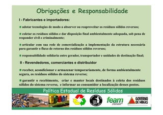 Obrigações e Responsabilidade
I - Fabricantes e importadores:

  adotar tecnologias de modo a absorver ou reaproveitar os resíduos sólidos reversos;

  coletar os resíduos sólidos e dar disposição final ambientalmente adequada, sob pena de
responder civil e criminalmente;

  articular com sua rede de comercialização a implementação da estrutura necessária
para garantir o fluxo de retorno dos resíduos sólidos reversos;

  responsabilidade solidaria entre gerador, transportador e unidades de destinação final;

II - Revendedores, comerciantes e distribuidor

  receber, acondicionar e armazenar temporariamente, de forma ambientalmente
segura, os resíduos sólidos do sistema reverso;
  garantir o recebimento, criar e manter locais destinados à coleta dos resíduos
sólidos do sistema reverso, e informar ao consumidor a localização desses postos.
                 Política Estadual de Resíduos Sólidos
 