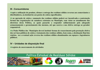III - Consumidores
  após a utilização do produto, efetuar a entrega dos resíduos sólidos reversos aos comerciantes e
distribuidores, ou destiná-los aos postos de coleta especificados;
   na operação de coleta e manuseio dos resíduos sólidos poderá ser incentivada a contratação
formal das organizações de catadores existentes no Município, com vistas ao atendimento das
diretrizes desta Política, as quais passarão a responder solidariamente pelo adequado
armazenamento e gerenciamento dos mesmos, até que ocorra a sua efetiva entrega ao gerador
responsável;
  o Poder Público dos Municípios deverá instituir formas de ressarcimento pela prestação efetiva
dos serviços públicos de coleta e tratamento dos resíduos sólidos, bem como, a destinação final dos
rejeitos, ou a eventual ação reversa dos resíduos sólidos abandonados em espaços e logradouros
públicos.


IV – Unidades de disposição final
  registro de encerramento de atividades



                    Política Estadual de Resíduos Sólidos
 