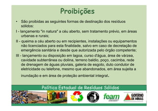 Proibições
• São proibidas as seguintes formas de destinação dos resíduos
     sólidos:
I - lançamento "in natura" a céu aberto, sem tratamento prévio, em áreas
     urbanas e rurais;
II - queima a céu aberto ou em recipientes, instalações ou equipamentos
     não licenciados para esta finalidade, salvo em caso de decretação de
     emergência sanitária e desde que autorizada pelo órgão competente;
III - lançamento ou disposição em lagoa, curso d'água, área de várzea,
     cavidade subterrânea ou dolina, terreno baldio, poço, cacimba, rede
     de drenagem de águas pluviais, galeria de esgoto, duto condutor de
     eletricidade ou telefone, mesmo que abandonados, em área sujeita a
   inundação e em área de proteção ambiental integral.


               Política Estadual de Resíduos Sólidos
 