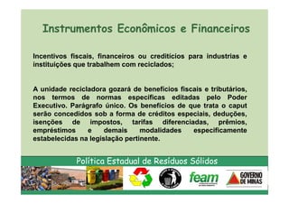 Instrumentos Econômicos e Financeiros

Incentivos fiscais, financeiros ou creditícios para industrias e
instituições que trabalhem com reciclados;


A unidade recicladora gozará de benefícios fiscais e tributários,
nos termos de normas específicas editadas pelo Poder
Executivo. Parágrafo único. Os benefícios de que trata o caput
serão concedidos sob a forma de créditos especiais, deduções,
isenções de impostos, tarifas diferenciadas, prêmios,
empréstimos     e     demais     modalidades   especificamente
estabelecidas na legislação pertinente.


             Política Estadual de Resíduos Sólidos
 
