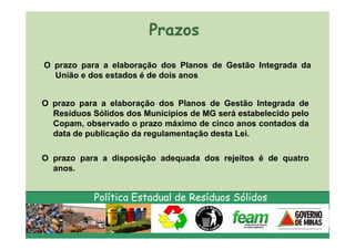 Prazos

O prazo para a elaboração dos Planos de Gestão Integrada da
  União e dos estados é de dois anos


O prazo para a elaboração dos Planos de Gestão Integrada de
  Resíduos Sólidos dos Municípios de MG será estabelecido pelo
  Copam, observado o prazo máximo de cinco anos contados da
  data de publicação da regulamentação desta Lei.

O prazo para a disposição adequada dos rejeitos é de quatro
  anos.


            Política Estadual de Resíduos Sólidos
 