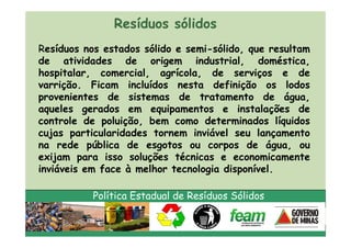 Resíduos sólidos
Resíduos nos estados sólido e semi-sólido, que resultam
de atividades de origem industrial, doméstica,
hospitalar, comercial, agrícola, de serviços e de
varrição. Ficam incluídos nesta definição os lodos
provenientes de sistemas de tratamento de água,
aqueles gerados em equipamentos e instalações de
controle de poluição, bem como determinados líquidos
cujas particularidades tornem inviável seu lançamento
na rede pública de esgotos ou corpos de água, ou
exijam para isso soluções técnicas e economicamente
inviáveis em face à melhor tecnologia disponível.

           Política Estadual de Resíduos Sólidos
 