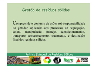 Gestão de resíduos sólidos


Compreende o conjunto de ações sob responsabilidade
do gerador, aplicadas aos processos de segregação,
coleta, manipulação, manejo, acondicionamento,
transporte, armazenamento, tratamento, e destinação
final dos resíduos sólidos.



         Política Estadual de Resíduos Sólidos
 