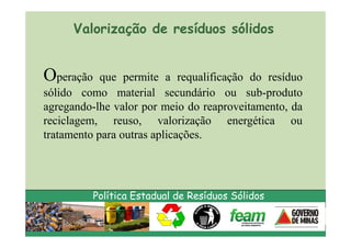 Valorização de resíduos sólidos


Operação    que permite a requalificação do resíduo
sólido como material secundário ou sub-produto
agregando-lhe valor por meio do reaproveitamento, da
reciclagem, reuso, valorização energética ou
tratamento para outras aplicações.




           Política Estadual de Resíduos Sólidos
 