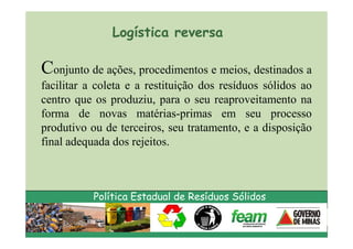 Logística reversa

Conjunto de ações, procedimentos e meios, destinados a
facilitar a coleta e a restituição dos resíduos sólidos ao
centro que os produziu, para o seu reaproveitamento na
forma de novas matérias-primas em seu processo
produtivo ou de terceiros, seu tratamento, e a disposição
final adequada dos rejeitos.



           Política Estadual de Resíduos Sólidos
 