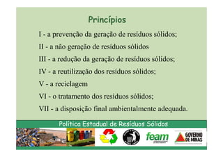 Princípios
I - a prevenção da geração de resíduos sólidos;
II - a não geração de resíduos sólidos
III - a redução da geração de resíduos sólidos;
IV - a reutilização dos resíduos sólidos;
V - a reciclagem
VI - o tratamento dos resíduos sólidos;
VII - a disposição final ambientalmente adequada.

       Política Estadual de Resíduos Sólidos
 