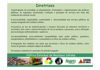Diretrizes
  participação da sociedade no planejamento, formulação e implementação das políticas
públicas, na regulação, fiscalização, avaliação e prestação de serviços por meio das
instâncias de controle social;

 universalidade, regularidade, continuidade e funcionalidade dos serviços públicos de
manejo integrado dos resíduos sólidos;

  incentivo ao uso de matérias-primas e insumos derivados de materiais recicláveis e
reciclados, bem como o desenvolvimento de novos produtos e processos, com a utilização
das tecnologias ambientalmente saudáveis;

   responsabilidade socio-ambiental compartilhada entre poder público, geradores,
transportadores, distribuidores e consumidores no fluxo de resíduos sólidos;

  integração dos catadores nas ações que envolvam o fluxo de resíduos sólidos, como
forma de garantir condições dignas de trabalho.

  consumo sustentável e princípio do poluidor pagador

                 Política Estadual de Resíduos Sólidos
 