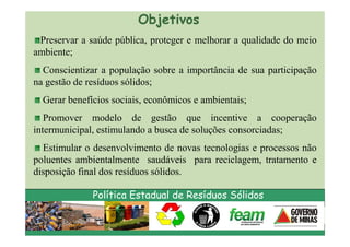 Objetivos
 Preservar a saúde pública, proteger e melhorar a qualidade do meio
ambiente;
  Conscientizar a população sobre a importância de sua participação
na gestão de resíduos sólidos;
  Gerar benefícios sociais, econômicos e ambientais;
   Promover modelo de gestão que incentive a cooperação
intermunicipal, estimulando a busca de soluções consorciadas;
  Estimular o desenvolvimento de novas tecnologias e processos não
poluentes ambientalmente saudáveis para reciclagem, tratamento e
disposição final dos resíduos sólidos.

              Política Estadual de Resíduos Sólidos
 