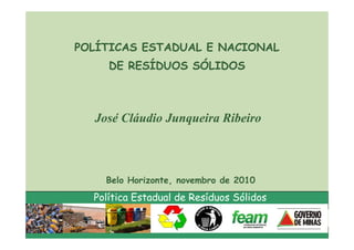 POLÍTICAS ESTADUAL E NACIONAL
     DE RESÍDUOS SÓLIDOS



  José Cláudio Junqueira Ribeiro



    Belo Horizonte, novembro de 2010
  Política Estadual de Resíduos Sólidos
 