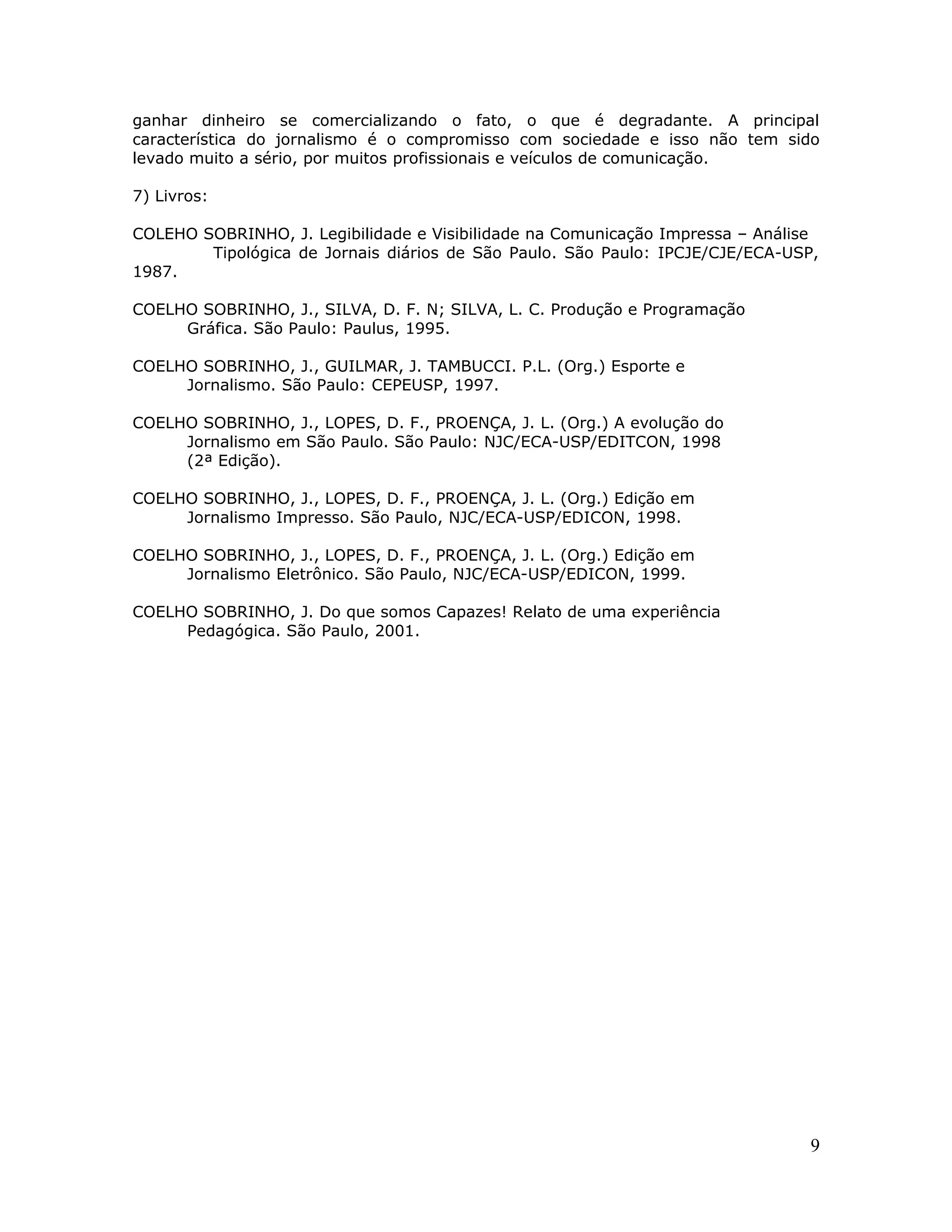 ganhar dinheiro se comercializando o fato, o que é degradante. A principal
característica do jornalismo é o compromisso com sociedade e isso não tem sido
levado muito a sério, por muitos profissionais e veículos de comunicação.

7) Livros:

COLEHO SOBRINHO, J. Legibilidade e Visibilidade na Comunicação Impressa – Análise
        Tipológica de Jornais diários de São Paulo. São Paulo: IPCJE/CJE/ECA-USP,
1987.

COELHO SOBRINHO, J., SILVA, D. F. N; SILVA, L. C. Produção e Programação
     Gráfica. São Paulo: Paulus, 1995.

COELHO SOBRINHO, J., GUILMAR, J. TAMBUCCI. P.L. (Org.) Esporte e
     Jornalismo. São Paulo: CEPEUSP, 1997.

COELHO SOBRINHO, J., LOPES, D. F., PROENÇA, J. L. (Org.) A evolução do
     Jornalismo em São Paulo. São Paulo: NJC/ECA-USP/EDITCON, 1998
     (2ª Edição).

COELHO SOBRINHO, J., LOPES, D. F., PROENÇA, J. L. (Org.) Edição em
     Jornalismo Impresso. São Paulo, NJC/ECA-USP/EDICON, 1998.

COELHO SOBRINHO, J., LOPES, D. F., PROENÇA, J. L. (Org.) Edição em
     Jornalismo Eletrônico. São Paulo, NJC/ECA-USP/EDICON, 1999.

COELHO SOBRINHO, J. Do que somos Capazes! Relato de uma experiência
     Pedagógica. São Paulo, 2001.




                                                                                9
 