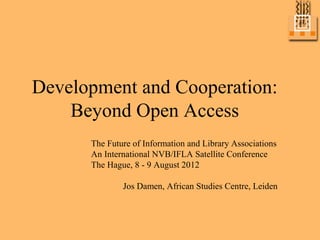 Development and Cooperation:
    Beyond Open Access
      The Future of Information and Library Associations
      An International NVB/IFLA Satellite Conference
      The Hague, 8 - 9 August 2012

              Jos Damen, African Studies Centre, Leiden
 