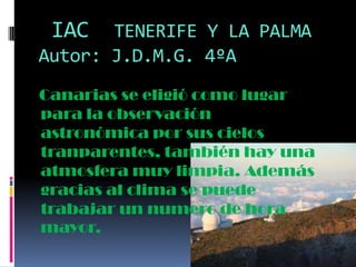 IAC

TENERIFE Y LA PALMA
Autor: J.D.M.G. 4ºA
Canarias se eligió como lugar
para la observación
astronómica por sus cielos
tranparentes, también hay una
atmosfera muy limpia. Además
gracias al clima se puede
trabajar un numero de hora
mayor.

 