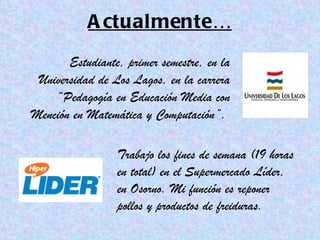 Actualmente… Estudiante, primer semestre, en la Universidad de Los Lagos, en la carrera “Pedagogía en Educación Media con Mención en Matemática y Computación”.  Trabajo los fines de semana (19 horas en total) en el Supermercado Líder, en Osorno. Mi función es reponer pollos y productos de freiduras. 