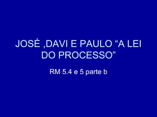 JOSÉ ,DAVI E PAULO “A LEI
DO PROCESSO”
RM 5.4 e 5 parte b
 