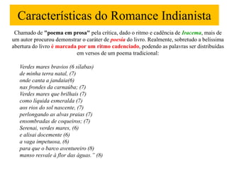 Características do Romance Indianista
 Chamado de "poema em prosa" pela crítica, dado o ritmo e cadência de Iracema, mais de
um autor procurou demonstrar o caráter de poesia do livro. Realmente, sobretudo a belíssima
abertura do livro é marcada por um ritmo cadenciado, podendo as palavras ser distribuídas
                           em versos de um poema tradicional:

   Verdes mares bravios (6 sílabas)
   de minha terra natal, (7)
   onde canta a jandaia(6)
   nas frondes da carnaúba; (7)
   Verdes mares que brilhais (7)
   como líquida esmeralda (7)
   aos rios do sol nascente, (7)
   perlongando as alvas praias (7)
   ensombradas de coqueiros; (7)
   Serenai, verdes mares, (6)
   e alisai docemente (6)
   a vaga impetuosa, (6)
   para que o barco aventureiro (8)
   manso resvale à flor das águas.” (8)
 