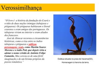 Verossimilhança
 “O livro é a história da fundação do Ceará e
 o ódio de duas nações inimigas (tabajaras e
 pitiguaras). Os pitiguaras habitavam o litoral
 cearense e eram amigos dos portugueses. Os
 tabajaras viviam no interior e eram aliados
 dos franceses.
    José de Alencar recorreu a circunstâncias
 históricas, como a rixa entre os índios
 tabajaras e pitiguaras e utilizou
 personagens reais, como Martim Soares
 Moreno e o índio Poti, que depois viria a
 adotar o nome cristão de Antônio Felipe
 Camarão. Mas cercou-os de uma fértil
 imaginação e de um lirismo próprios da           Estátua situada na praia de Iracema(CE).
 poesia romântica.”                                   Homenagem à heroína da terra.
 