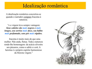 Idealização romântica
 A idealização romântica concretiza-se
 quando o narrador compara Iracema à
               natureza.

   “e a virgem leva sempre vantagem:
  Seus cabelos são mais negros e mais
longos, seu sorriso mais doce, seu hálito
mais perfumado, seus pés mais rápidos.

     Iracema é muito mais do que uma
mulher. Não anda, flutua. Toda a natureza
rende-lhe homenagem: da acácia silvestre
  aos pássaros, como o sabiá e a ará. A
 heroína é o próprio espírito harmonioso
           da floresta virgem.”
 