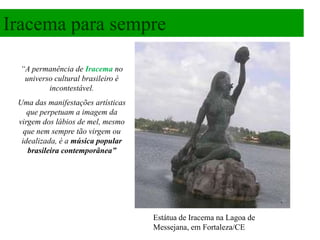 Iracema para sempre

  “A permanência de Iracema no
   universo cultural brasileiro é
          incontestável.
 Uma das manifestações artísticas
    que perpetuam a imagem da
 virgem dos lábios de mel, mesmo
   que nem sempre tão virgem ou
  idealizada, é a música popular
    brasileira contemporânea”




                                    Estátua de Iracema na Lagoa de
                                    Messejana, em Fortaleza/CE
 