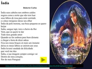 Índia
                        Roberto Carlos

Índia seus cabelos nos ombros caídos
negros como a noite que não tem luar
seus lábios de rosa para mim sorrindo
e a doce meiguice desse seu olhar
Índia da pele morena, sua boca pequena eu quero
beijar
Índia, sangue tupi, tem o cheiro da flor
Vem, que eu quero te dar
Todo meu grande amor
Quando eu for embora para bem distante
e chegar a hora de dizer adeus
Fica nos meus braços só mais um instante
deixa os meus lábios se unirem aos seus
Índia levarei saudade da felicidade
que você me deu
Índia, a sua imagem sempre comigo vai
Dentro do meu coração,
flor do meu Paraguai

http://www.youtube.com/watch?v=FU6J-DesjGE&playnext=1&list=PL9FBF02A23AFA36B2
 