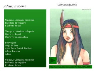 Luiz Gonzaga ,1962
Adeus, Iracema


Navega, ó , jangada, nesse mar
Enfeitado de coqueiro
E coberto de luar

Navega no Nordeste pela praia
Quero ver Itapuã
Quero ver minha atalaia

Boa viagem
Gogó da Ema
Areia Preta, Pontal, Tambaú
Adeus, Iracema
Adeus

Navega, ó , jangada, nesse mar
Enfeitado de coqueiro
E coberto de luar
                                 http://www.youtube.com/watch?v=3wkW2AyUSPA
 