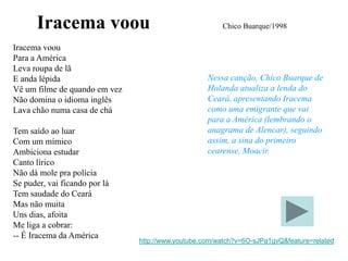 Iracema voou                                     Chico Buarque/1998

Iracema voou
Para a América
Leva roupa de lã
E anda lépida                                      Nessa canção, Chico Buarque de
Vê um filme de quando em vez                       Holanda atualiza a lenda do
Não domina o idioma inglês                         Ceará, apresentando Iracema
Lava chão numa casa de chá                         como uma emigrante que vai
                                                   para a América (lembrando o
Tem saído ao luar                                  anagrama de Alencar), seguindo
Com um mímico                                      assim, a sina do primeiro
Ambiciona estudar                                  cearense, Moacir.
Canto lírico
Não dá mole pra polícia
Se puder, vai ficando por lá
Tem saudade do Ceará
Mas não muita
Uns dias, afoita
Me liga a cobrar:
-- É Iracema da América
                               http://www.youtube.com/watch?v=6O-sJPa1gvQ&feature=related
 