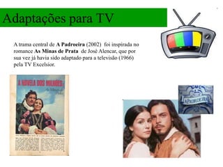 Adaptações para TV
 A trama central de A Padroeira (2002) foi inspirada no
 romance As Minas de Prata de José Alencar, que por
 sua vez já havia sido adaptado para a televisão (1966)
 pela TV Excelsior.
 