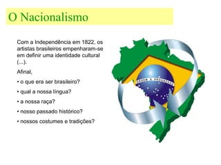 O Nacionalismo
 Com a Independência em 1822, os
 artistas brasileiros empenharam-se
 em definir uma identidade cultural
 (...).
 Afinal,
 • o que era ser brasileiro?
 • qual a nossa língua?
 • a nossa raça?
 • nosso passado histórico?
 • nossos costumes e tradições?
 