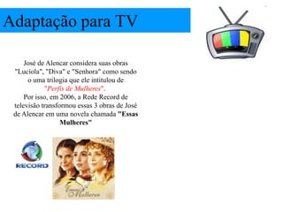 Adaptação para TV

     José de Alencar considera suas obras
 "Lucíola", "Diva" e "Senhora" como sendo
      o uma trilogia que ele intitulou de
            "Perfis de Mulheres".
     Por isso, em 2006, a Rede Record de
 televisão transformou essas 3 obras de José
 de Alencar em uma novela chamada "Essas
                  Mulheres"
 