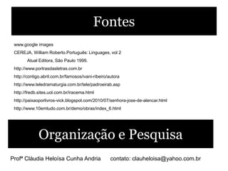 Fontes
 www.google images
 CEREJA, William Roberto.Português: Linguages, vol 2
        Atual Editora, São Paulo 1999.
 http://www.portrasdasletras.com.br
 http://contigo.abril.com.br/famosos/ivani-ribeiro/autora
 http://www.teledramaturgia.com.br/tele/padroeirab.asp
 http://fredb.sites.uol.com.br/iracema.html
 http://paixaoporlivros-vick.blogspot.com/2010/07/senhora-jose-de-alencar.html
 http://www.10emtudo.com.br/demo/obras/index_6.html




              Organização e Pesquisa
Profª Cláudia Heloísa Cunha Andria                  contato: clauheloisa@yahoo.com.br
 