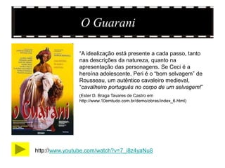 O Guarani

               “A idealização está presente a cada passo, tanto
               nas descrições da natureza, quanto na
               apresentação das personagens. Se Ceci é a
               heroína adolescente, Peri é o “bom selvagem” de
               Rousseau, um autêntico cavaleiro medieval,
               “cavalheiro português no corpo de um selvagem!”
               (Ester D. Braga Tavares de Castro em
               http://www.10emtudo.com.br/demo/obras/index_6.html)




http://www.youtube.com/watch?v=7_i8z4yaNu8
 