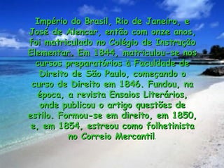 Império do Brasil, Rio de Janeiro, e
José de Alencar, então com onze anos,
foi matriculado no Colégio de Instrução
Elementar. Em 1844, matriculou-se nos
  cursos preparatórios à Faculdade de
   Direito de São Paulo, começando o
 curso de Direito em 1846. Fundou, na
  época, a revista Ensaios Literários,
   onde publicou o artigo questões de
estilo. Formou-se em direito, em 1850,
 e, em 1854, estreou como folhetinista
          no Correio Mercantil.
                     Mercantil
 