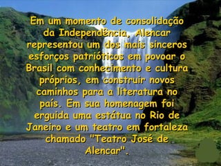 Em um momento de consolidação
    da Independência, Alencar
representou um dos mais sinceros
esforços patrióticos em povoar o
Brasil com conhecimento e cultura
   próprios, em construir novos
  caminhos para a literatura no
   país. Em sua homenagem foi
  erguida uma estátua no Rio de
Janeiro e um teatro em fortaleza
    chamado "Teatro José de
             Alencar".
 