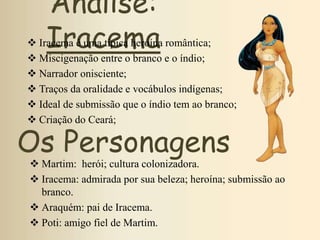 Análise:
Iracema Iracema é uma típica heroína romântica;
 Miscigenação entre o branco e o índio;
 Narrador onisciente;
 Traços da oralidade e vocábulos indígenas;
 Ideal de submissão que o índio tem ao branco;
 Criação do Ceará;
Os Personagens
 Martim: herói; cultura colonizadora.
 Iracema: admirada por sua beleza; heroína; submissão ao
branco.
 Araquém: pai de Iracema.
 Poti: amigo fiel de Martim.
 